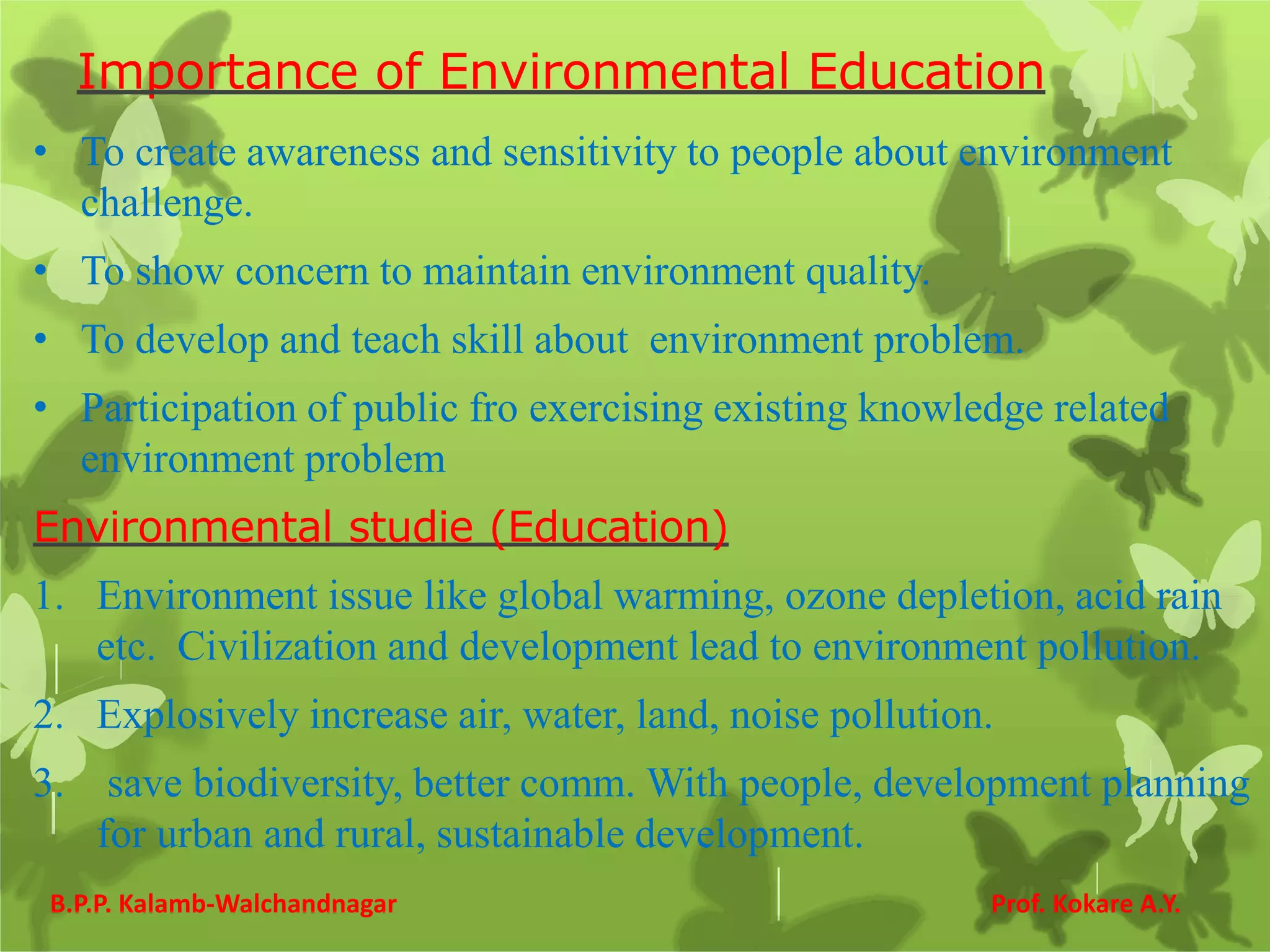 Importance of Environmental Education
• To create awareness and sensitivity to people about environment
challenge.
• To show concern to maintain environment quality.
• To develop and teach skill about environment problem.
• Participation of public fro exercising existing knowledge related
environment problem
Environmental studie (Education)
1. Environment issue like global warming, ozone depletion, acid rain
etc. Civilization and development lead to environment pollution.
2. Explosively increase air, water, land, noise pollution.
3. save biodiversity, better comm. With people, development planning
for urban and rural, sustainable development.
B.P.P. Kalamb-Walchandnagar Prof. Kokare A.Y.
 