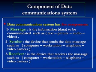 Component of Data
communications system
 Data communications system has five components:
1- Message : is the information (data) to be
communicated such as ( text – picture – audio –
video) .
2- Sender : the device that sends the data massage
such as ( computer – workstation – telephone –
video camera )
3-Receiver : is the device that receives the massage
such as ( computer – workstation – telephone –
video camera )
 