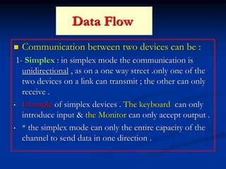 Data Flow
 Communication between two devices can be :
1- Simplex : in simplex mode the communication is
unidirectional , as on a one way street .only one of the
two devices on a link can transmit ; the other can only
receive .
• Example of simplex devices . The keyboard can only
introduce input & the Monitor can only accept output .
• * the simplex mode can only the entire capacity of the
channel to send data in one direction .
 
