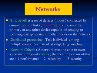 Networks
 A network is a set of devices (nodes ) connected by
communication links , A node can be a computer,
printer , or any other device capable of sending or
receiving data generated by other nodes on the network
 Distributed processing : Task is divided among
multiple computers instead of single large machine.
 Network Criteria : A network must be able to meet
a certain number of criteria , the most important of this
are : 1-performance 2- reliability 3-security .
 