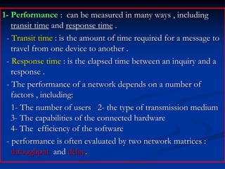 1- Performance : can be measured in many ways , including
transit time and response time .
- Transit time : is the amount of time required for a message to
travel from one device to another .
- Response time : is the elapsed time between an inquiry and a
response .
- The performance of a network depends on a number of
factors , including:
1- The number of users 2- the type of transmission medium
3- The capabilities of the connected hardware
4- The efficiency of the software
- performance is often evaluated by two network matrices :
throughput and delay.
 