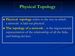 Physical Topology
 Physical topology refers to the way in which
a network is laid out physical .
 The topology of a network : is the trigonometric
representation of the relationship of all the links
and linking devices.
 