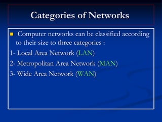 Categories of Networks
 Computer networks can be classified according
to their size to three categories :
1- Local Area Network (LAN)
2- Metropolitan Area Network (MAN)
3- Wide Area Network (WAN)
 