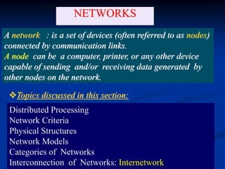 1.28
NETWORKS
A network : is a set of devices (often referred to as nodes)
connected by communication links.
A node can be a computer, printer, or any other device
capable of sending and/or receiving data generated by
other nodes on the network.
Distributed Processing
Network Criteria
Physical Structures
Network Models
Categories of Networks
Interconnection of Networks: Internetwork
Topics discussed in this section:
 