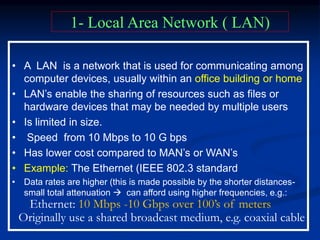 • A LAN is a network that is used for communicating among
computer devices, usually within an office building or home
• LAN’s enable the sharing of resources such as files or
hardware devices that may be needed by multiple users
• Is limited in size.
• Speed from 10 Mbps to 10 G bps
• Has lower cost compared to MAN’s or WAN’s
• Example: The Ethernet (IEEE 802.3 standard
• Data rates are higher (this is made possible by the shorter distances-
small total attenuation  can afford using higher frequencies, e.g.:
Ethernet: 10 Mbps -10 Gbps over 100’s of meters
Originally use a shared broadcast medium, e.g. coaxial cable
1- Local Area Network ( LAN)
 