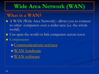 32
Wide Area Network (WAN)
What is a WAN?
 A WAN (Wide Area Network) : allows you to connect
to other computers over a wider area (i.e. the whole
world).
 Can span the world or link computers across town
 Components
 Communications services
 WAN hardware
 WAN software
 