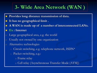 3- Wide Area Network (WAN )
 Provides long distance transmission of data.
 It has no geographical limit .
 A WAN is made up of a number of interconnected LANs.
 Ex : Internet
o Large geographical area, e.g. the world
o Usually not owned by one organization
o Alternative technologies
o Circuit switching, e.g. telephone network, ISDN*
o Packet switching, e.g.:
o Frame relay
o Cell relay (Asynchronous Transfer Mode (ATM))
 