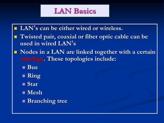 LAN Basics
 LAN’s can be either wired or wireless.
 Twisted pair, coaxial or fiber optic cable can be
used in wired LAN’s
 Nodes in a LAN are linked together with a certain
topology. These topologies include:
 Bus
 Ring
 Star
 Mesh
 Branching tree
 