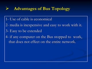  Advantages of Bus Topology
1- Use of cable is economical
2- media is inexpensive and easy to work with it.
3- Easy to be extended
4- if any computer on the Bus stopped to work,
that does not effect on the entire network.
 