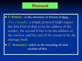 Protocol
 1- Syntax : is the structure or format of data .
- For example : a simple protocol might expect
the first 8 bit of data to be the address of the
sender , the second 8 bits to be the address of
the receiver ,and the rest of the stream to be the
massage itself.
 2- Semantics : refers to the meaning of each
section of bits
 