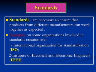 Standards
 Standards : are necessary to ensure that
products from different manufacturers can work
together as expected .
 Examples on some organizations involved in
standards creation are :
1- International organization for standardization
(ISO)
2-Institute of Electrical and Electronic Engineers
(IEEE)
 