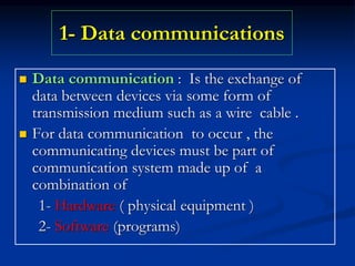 1- Data communications
 Data communication : Is the exchange of
data between devices via some form of
transmission medium such as a wire cable .
 For data communication to occur , the
communicating devices must be part of
communication system made up of a
combination of
1- Hardware ( physical equipment )
2- Software (programs)
 