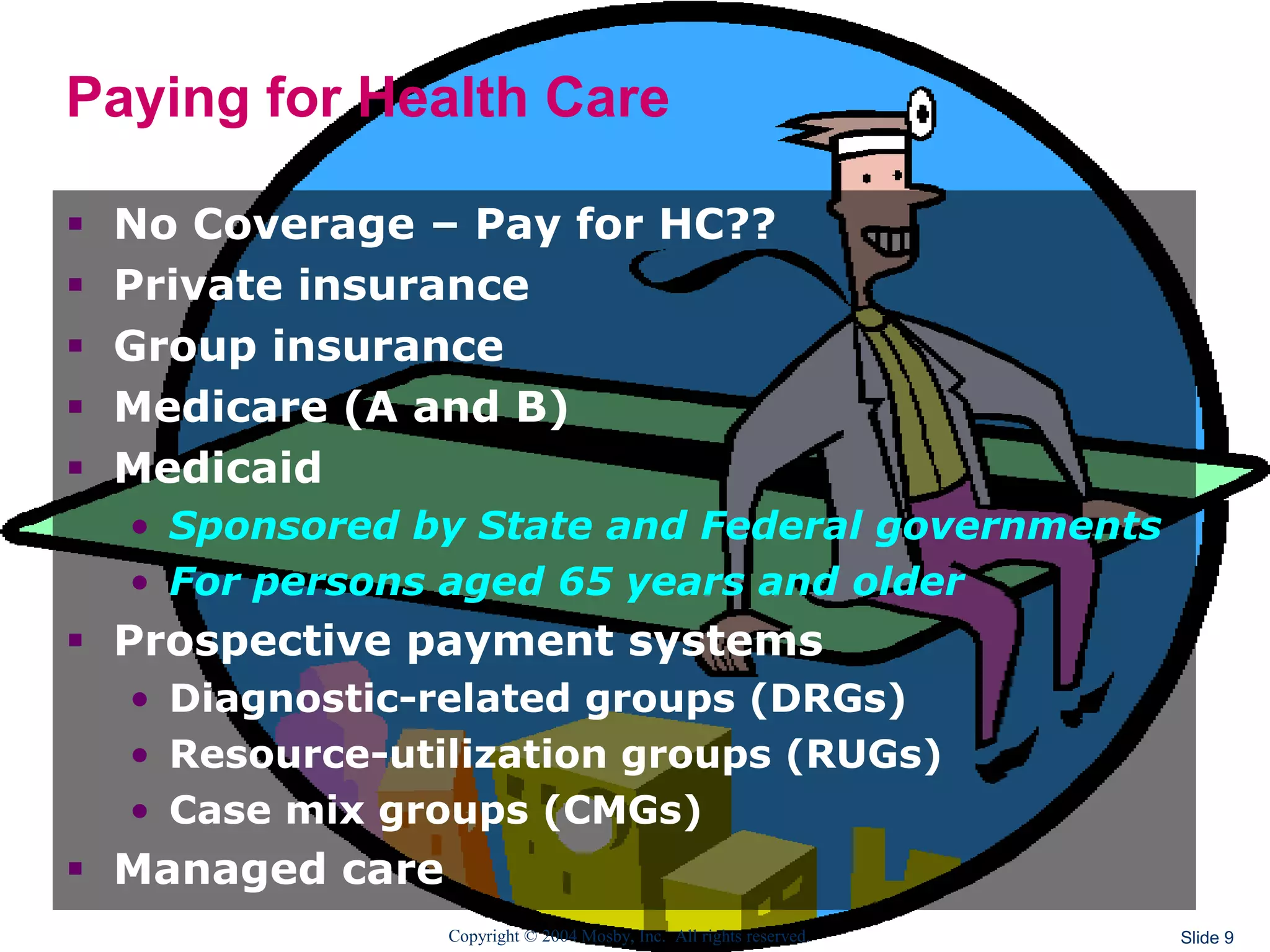 Copyright © 2004 Mosby, Inc. All rights reserved. Slide 9
Paying for Health Care
 No Coverage – Pay for HC??
 Private insurance
 Group insurance
 Medicare (A and B)
 Medicaid
• Sponsored by State and Federal governments
• For persons aged 65 years and older
 Prospective payment systems
• Diagnostic-related groups (DRGs)
• Resource-utilization groups (RUGs)
• Case mix groups (CMGs)
 Managed care
 