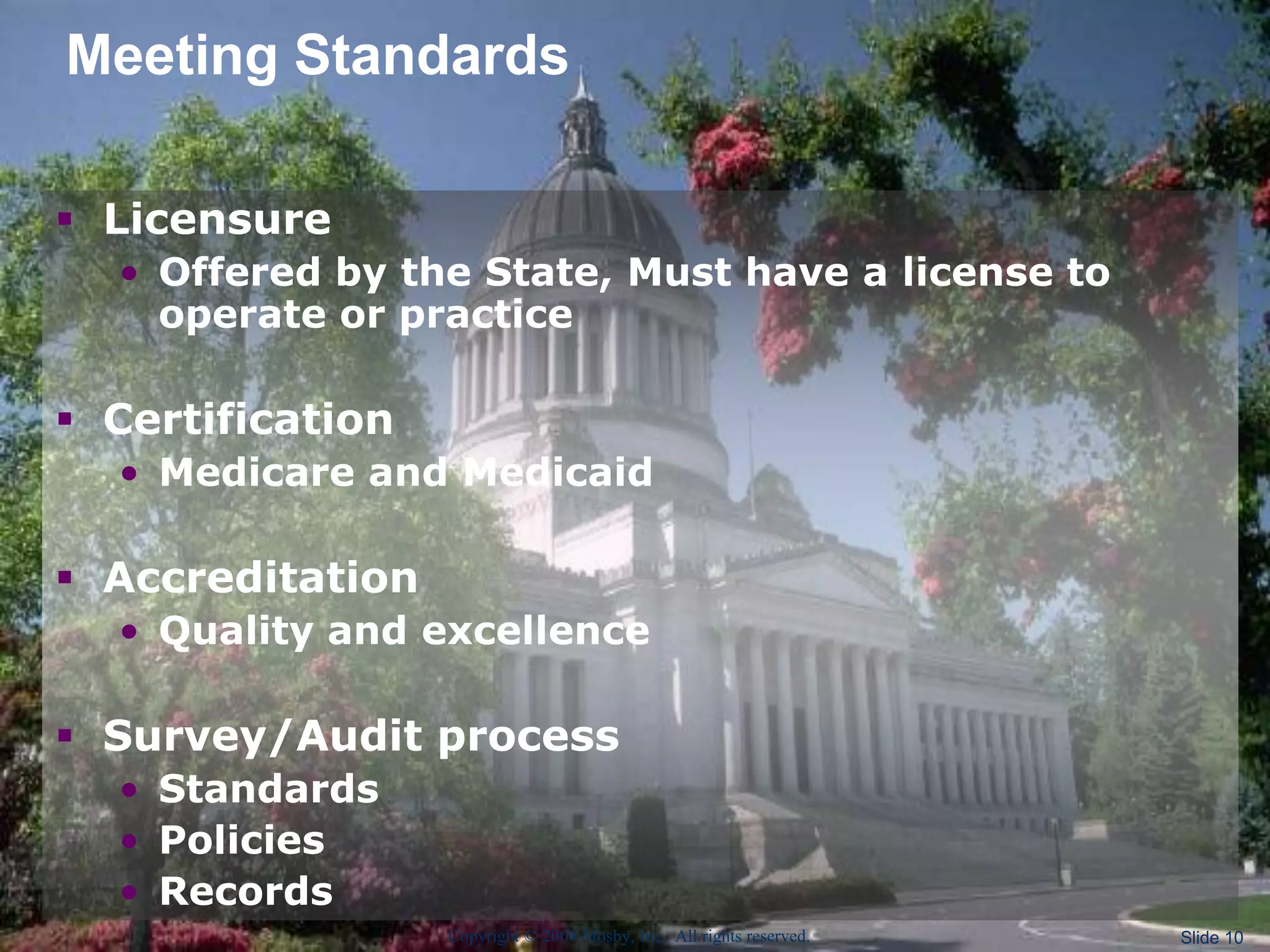 Copyright © 2004 Mosby, Inc. All rights reserved. Slide 10
Meeting Standards
 Licensure
• Offered by the State, Must have a license to
operate or practice
 Certification
• Medicare and Medicaid
 Accreditation
• Quality and excellence
 Survey/Audit process
• Standards
• Policies
• Records
 