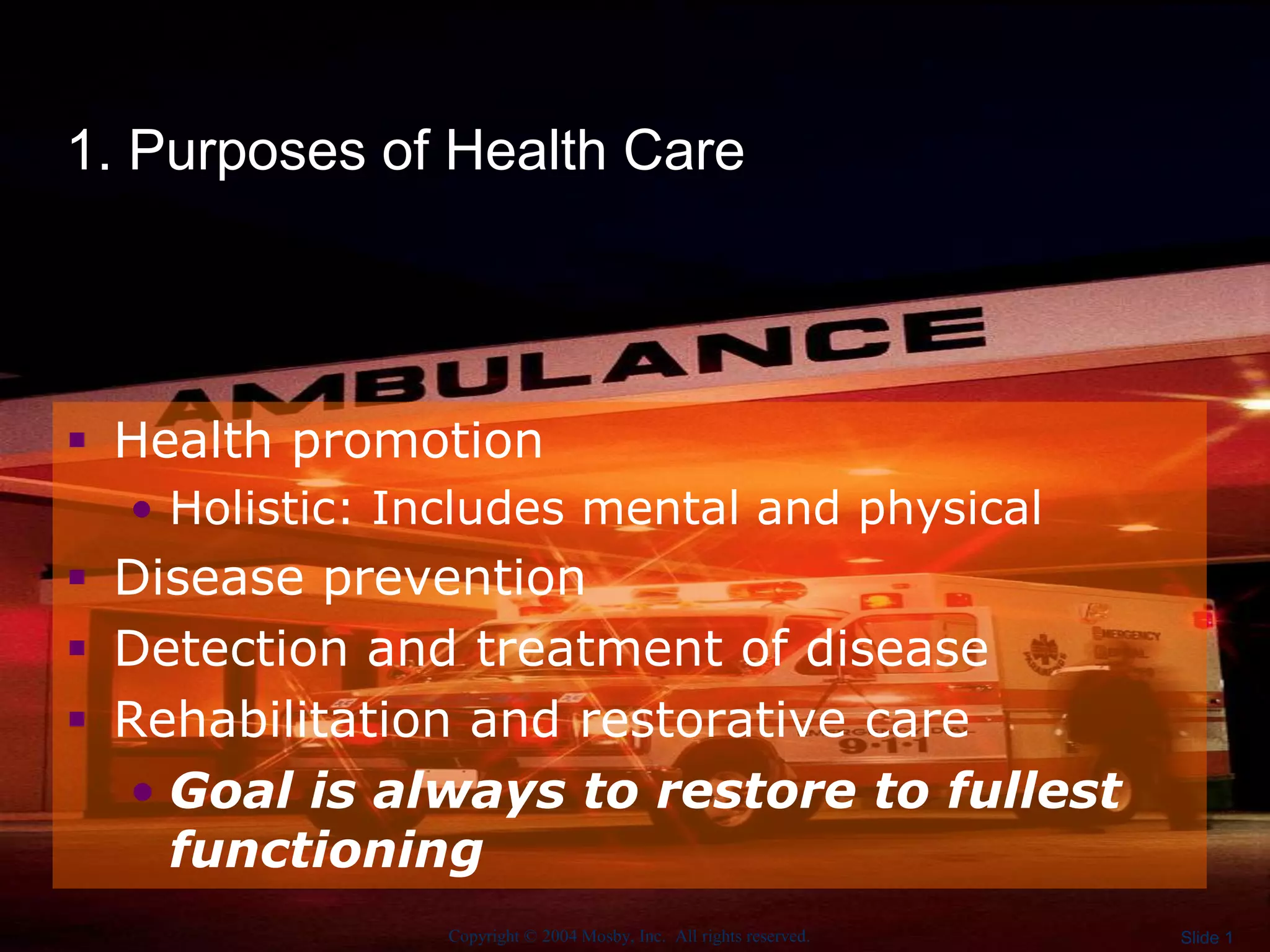 Copyright © 2004 Mosby, Inc. All rights reserved. Slide 1
1. Purposes of Health Care
 Health promotion
• Holistic: Includes mental and physical
 Disease prevention
 Detection and treatment of disease
 Rehabilitation and restorative care
• Goal is always to restore to fullest
functioning
 