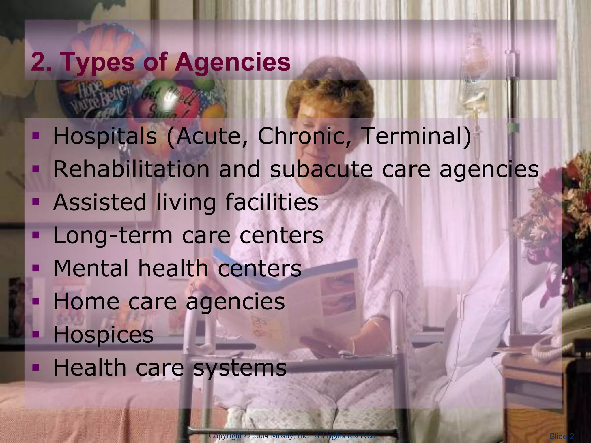 Copyright © 2004 Mosby, Inc. All rights reserved. Slide 2
2. Types of Agencies
 Hospitals (Acute, Chronic, Terminal)
 Rehabilitation and subacute care agencies
 Assisted living facilities
 Long-term care centers
 Mental health centers
 Home care agencies
 Hospices
 Health care systems
 