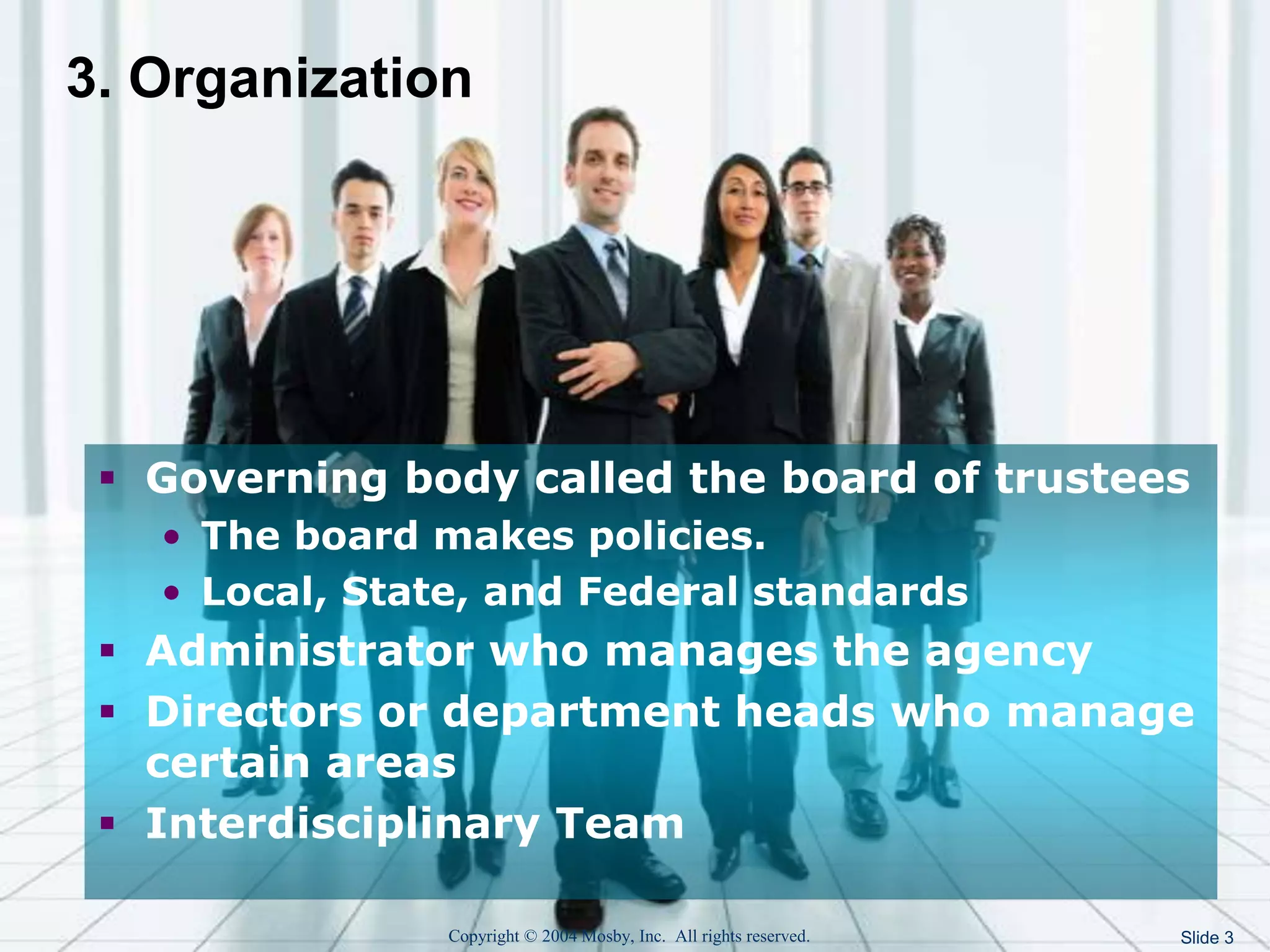Copyright © 2004 Mosby, Inc. All rights reserved. Slide 3
3. Organization
 Governing body called the board of trustees
• The board makes policies.
• Local, State, and Federal standards
 Administrator who manages the agency
 Directors or department heads who manage
certain areas
 Interdisciplinary Team
 