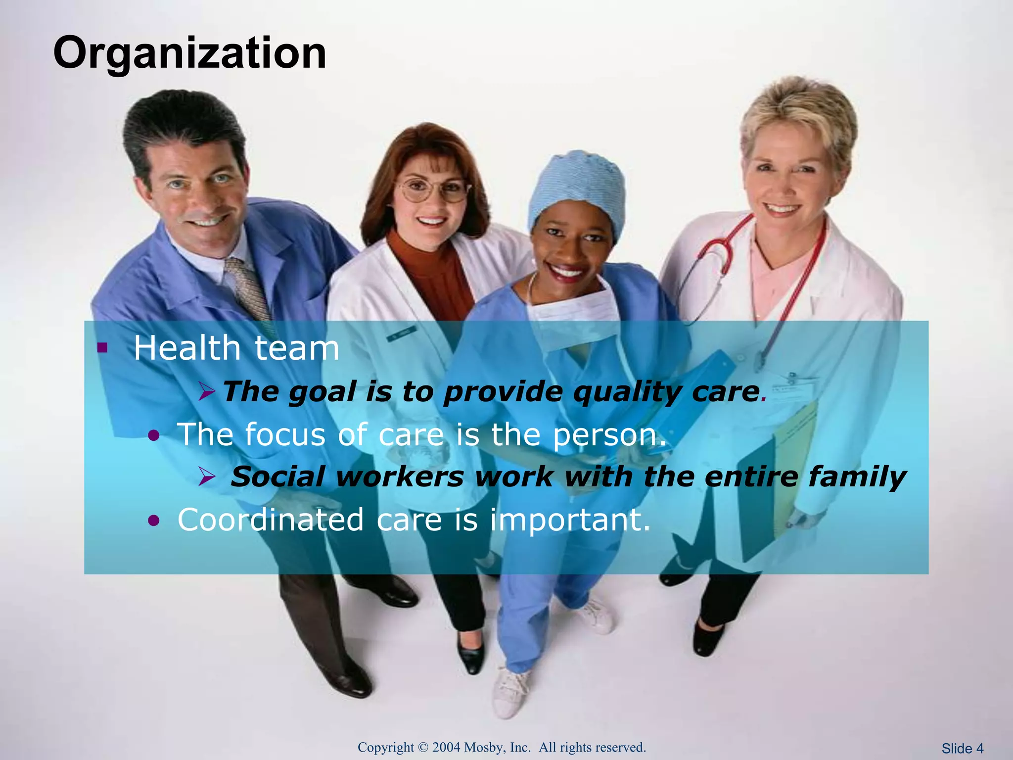 Copyright © 2004 Mosby, Inc. All rights reserved. Slide 4
Organization
 Health team
The goal is to provide quality care.
• The focus of care is the person.
 Social workers work with the entire family
• Coordinated care is important.
 