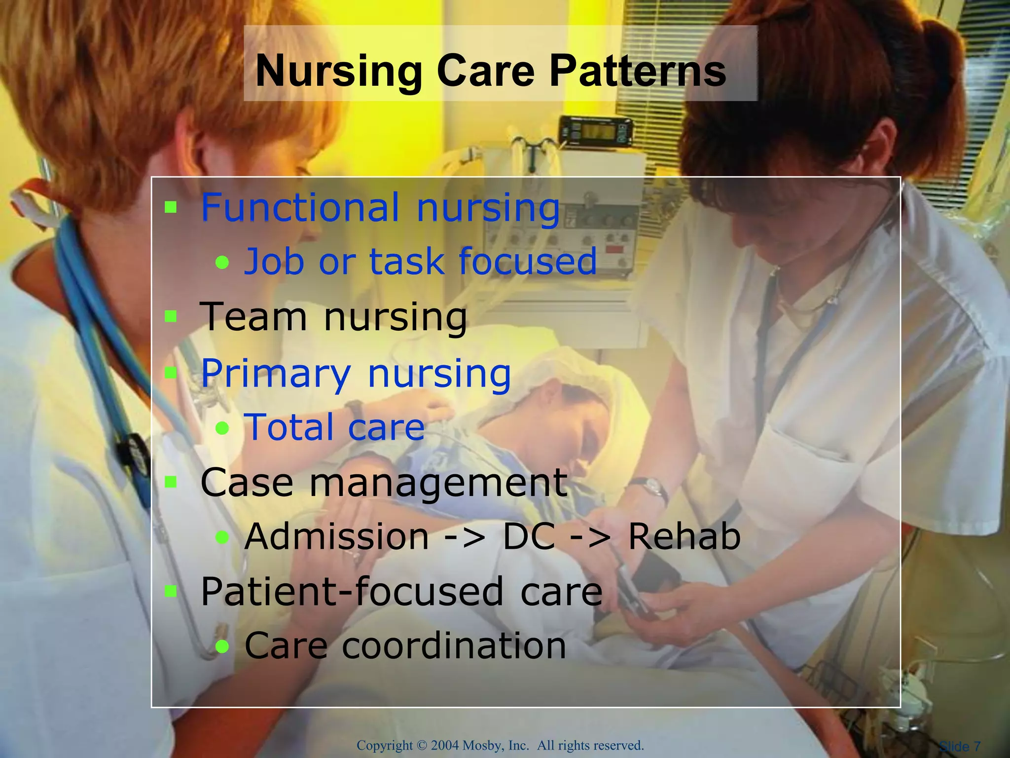 Copyright © 2004 Mosby, Inc. All rights reserved. Slide 7
Nursing Care Patterns
 Functional nursing
• Job or task focused
 Team nursing
 Primary nursing
• Total care
 Case management
• Admission -> DC -> Rehab
 Patient-focused care
• Care coordination
 
