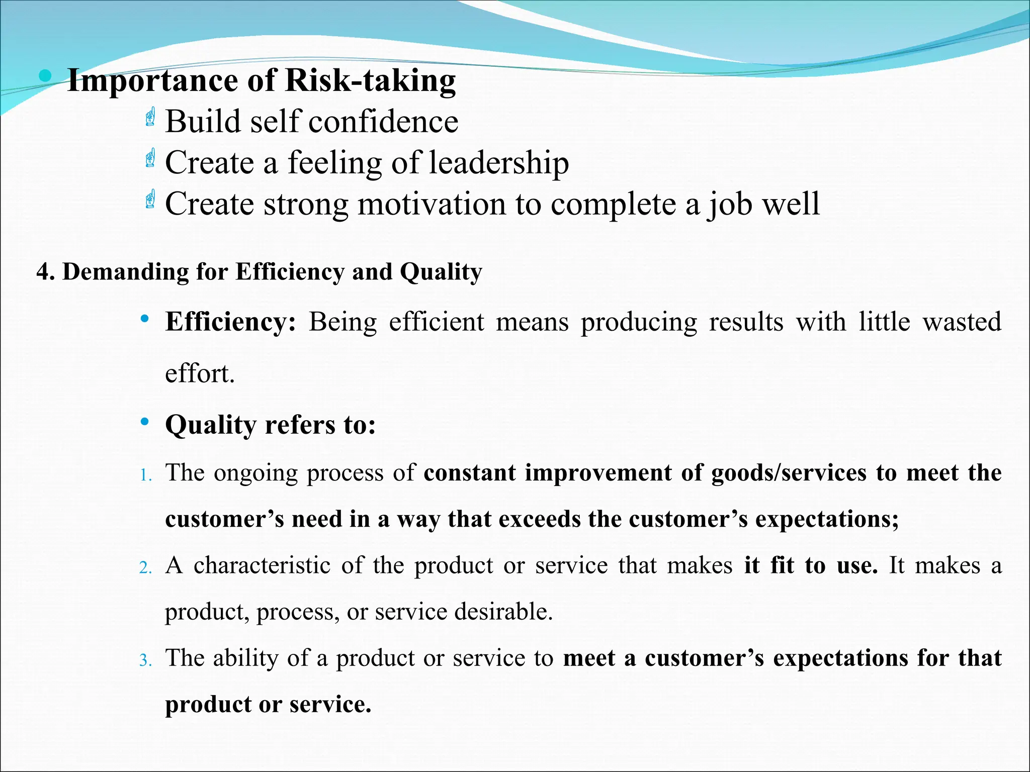  Importance of Risk-taking
Build self confidence
Create a feeling of leadership
Create strong motivation to complete a job well
4. Demanding for Efficiency and Quality
 Efficiency: Being efficient means producing results with little wasted
effort.
 Quality refers to:
1. The ongoing process of constant improvement of goods/services to meet the
customer’s need in a way that exceeds the customer’s expectations;
2. A characteristic of the product or service that makes it fit to use. It makes a
product, process, or service desirable.
3. The ability of a product or service to meet a customer’s expectations for that
product or service.
 