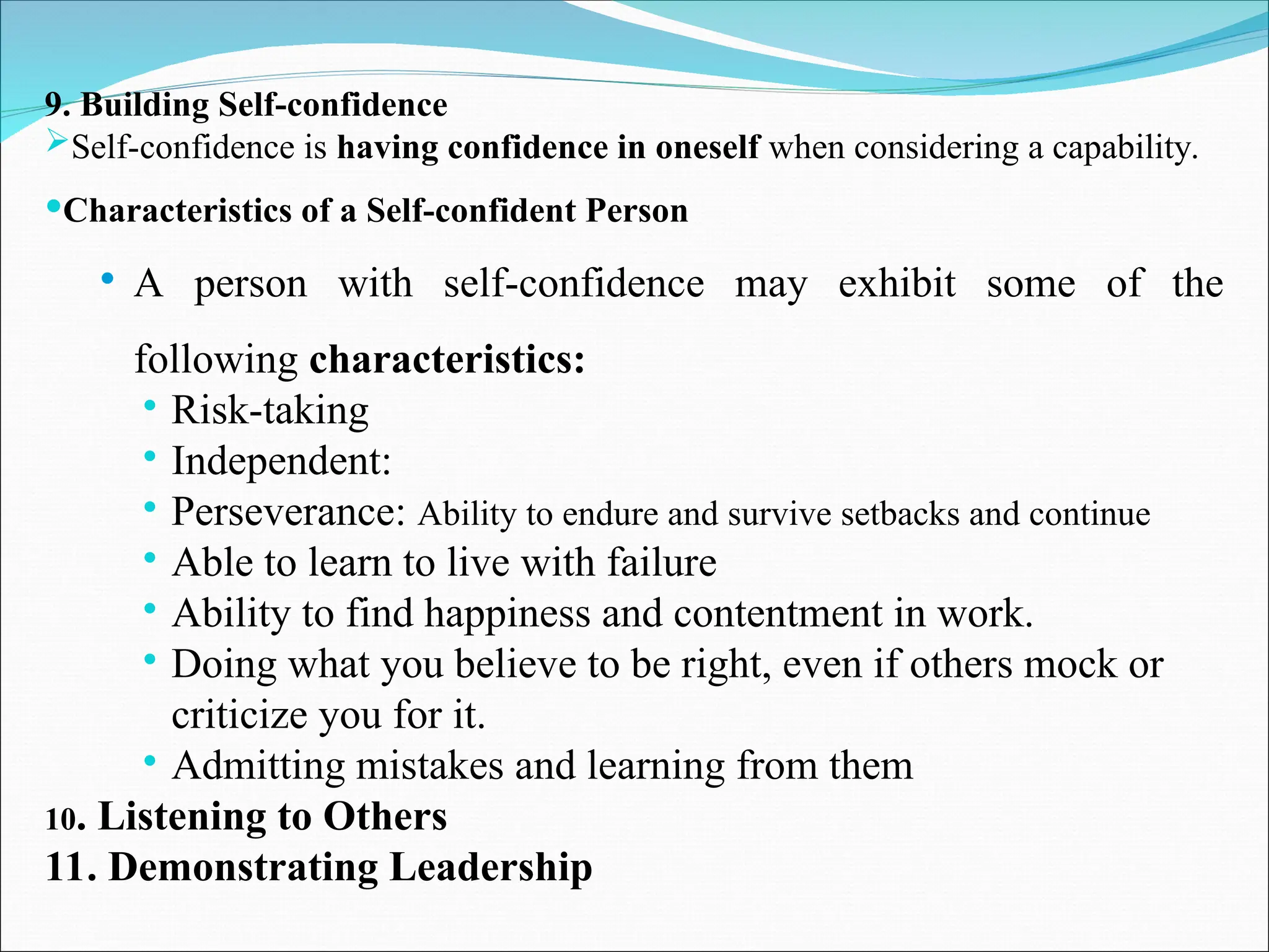 9. Building Self-confidence
Self-confidence is having confidence in oneself when considering a capability.
Characteristics of a Self-confident Person
 A person with self-confidence may exhibit some of the
following characteristics:
 Risk-taking
 Independent:
 Perseverance: Ability to endure and survive setbacks and continue
 Able to learn to live with failure
 Ability to find happiness and contentment in work.
 Doing what you believe to be right, even if others mock or
criticize you for it.
 Admitting mistakes and learning from them
10. Listening to Others
11. Demonstrating Leadership
 