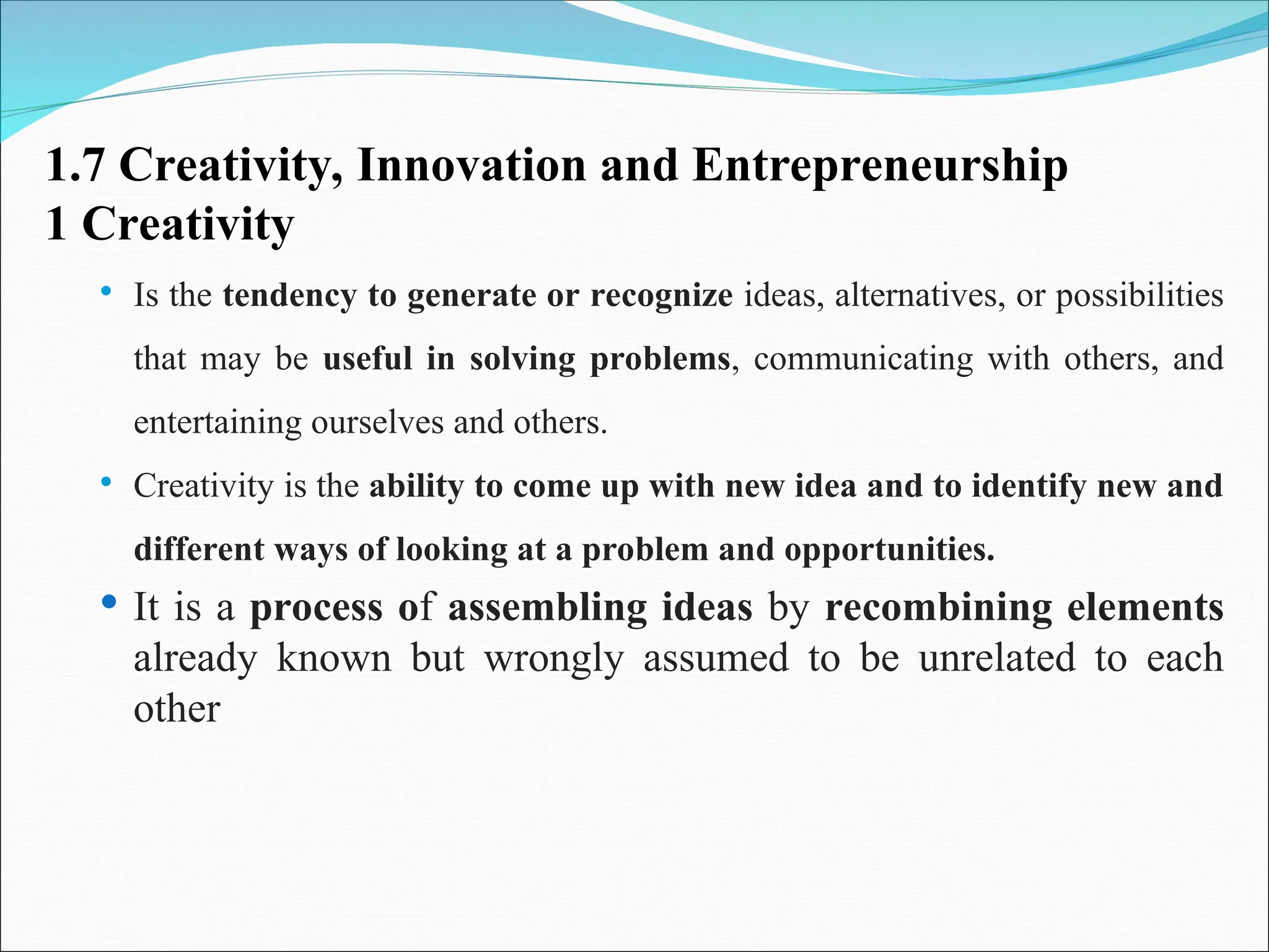 1.7 Creativity, Innovation and Entrepreneurship
1 Creativity
 Is the tendency to generate or recognize ideas, alternatives, or possibilities
that may be useful in solving problems, communicating with others, and
entertaining ourselves and others.
 Creativity is the ability to come up with new idea and to identify new and
different ways of looking at a problem and opportunities.
 It is a process of assembling ideas by recombining elements
already known but wrongly assumed to be unrelated to each
other
 