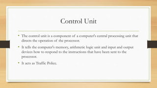 Control Unit
• The control unit is a component of a computer's central processing unit that
directs the operation of the processor.
• It tells the computer's memory, arithmetic logic unit and input and output
devices how to respond to the instructions that have been sent to the
processor.
• It acts as Traffic Police.
 