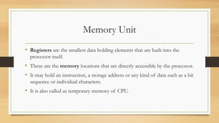 Memory Unit
• Registers are the smallest data holding elements that are built into the
processor itself.
• These are the memory locations that are directly accessible by the processor.
• It may hold an instruction, a storage address or any kind of data such as a bit
sequence or individual characters.
• It is also called as temporary memory of CPU.
 