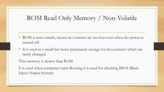 ROM Read Only Memory / Non-Volatile
• ROM is non-volatile, means its contents are not lost even when the power is
turned off.
• It is used as a small but faster permanent storage for the contents which are
rarely changed.
This memory is slower than RAM.
It is used when computer starts Booting it is used for checking BIOS (Basic
Input Output System)
 