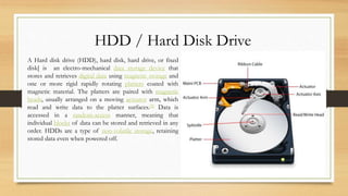 HDD / Hard Disk Drive
A Hard disk drive (HDD), hard disk, hard drive, or fixed
disk[ is an electro-mechanical data storage device that
stores and retrieves digital data using magnetic storage and
one or more rigid rapidly rotating platters coated with
magnetic material. The platters are paired with magnetic
heads, usually arranged on a moving actuator arm, which
read and write data to the platter surfaces.[2] Data is
accessed in a random-access manner, meaning that
individual blocks of data can be stored and retrieved in any
order. HDDs are a type of non-volatile storage, retaining
stored data even when powered off.
 