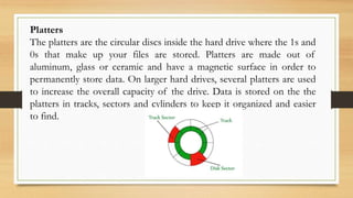 Platters
The platters are the circular discs inside the hard drive where the 1s and
0s that make up your files are stored. Platters are made out of
aluminum, glass or ceramic and have a magnetic surface in order to
permanently store data. On larger hard drives, several platters are used
to increase the overall capacity of the drive. Data is stored on the the
platters in tracks, sectors and cylinders to keep it organized and easier
to find.
 