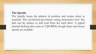 The Spindle
The spindle keeps the platters in position and rotates them as
required. The revolutions-per-minute rating determines how fast
data can be written to and read from the hard drive. A typical
internal desktop drive runs at 7,200 RPM, though faster and slower
speeds are available.
 