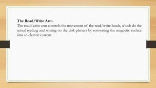 The Read/Write Arm
The read/write arm controls the movement of the read/write heads, which do the
actual reading and writing on the disk platters by converting the magnetic surface
into an electric current.
 