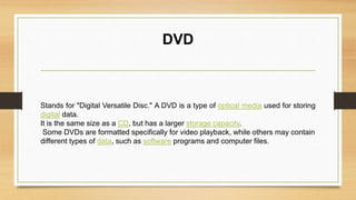 DVD
Stands for "Digital Versatile Disc." A DVD is a type of optical media used for storing
digital data.
It is the same size as a CD, but has a larger storage capacity.
Some DVDs are formatted specifically for video playback, while others may contain
different types of data, such as software programs and computer files.
 