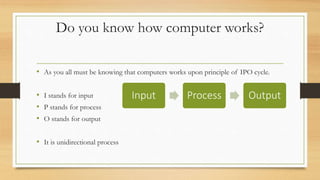 Do you know how computer works?
• As you all must be knowing that computers works upon principle of IPO cycle.
• I stands for input
• P stands for process
• O stands for output
• It is unidirectional process
Input Process Output
 