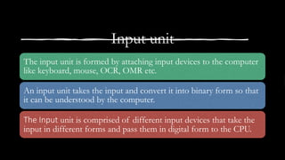 Input unit
The input unit is formed by attaching input devices to the computer
like keyboard, mouse, OCR, OMR etc.
An input unit takes the input and convert it into binary form so that
it can be understood by the computer.
The Input unit is comprised of different input devices that take the
input in different forms and pass them in digital form to the CPU.
 