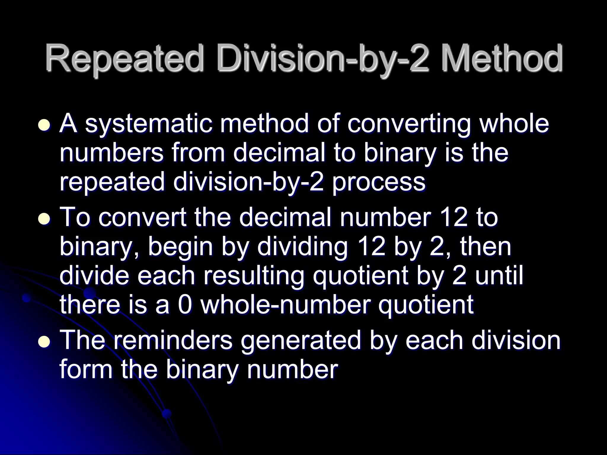 Repeated Division-by-2 Method
 A systematic method of converting whole
numbers from decimal to binary is the
repeated division-by-2 process
 To convert the decimal number 12 to
binary, begin by dividing 12 by 2, then
divide each resulting quotient by 2 until
there is a 0 whole-number quotient
 The reminders generated by each division
form the binary number
 