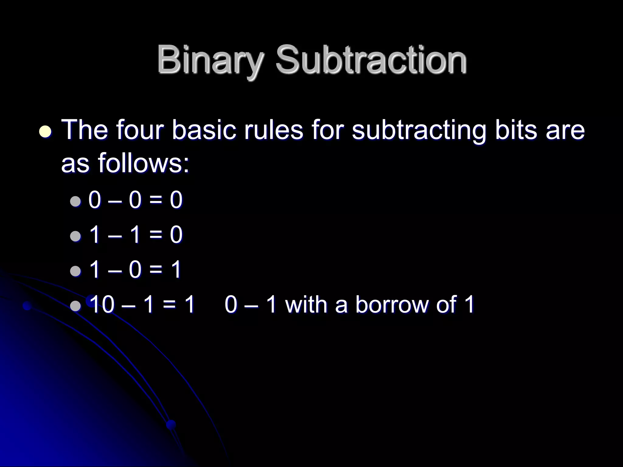 Binary Subtraction
 The four basic rules for subtracting bits are
as follows:
 0 – 0 = 0
 1 – 1 = 0
 1 – 0 = 1
 10 – 1 = 1 0 – 1 with a borrow of 1
 