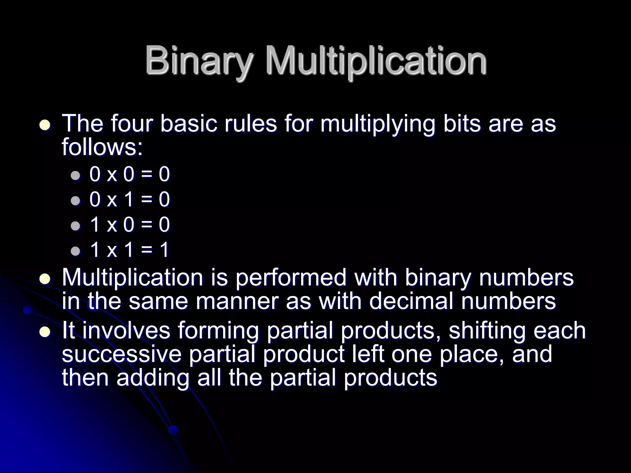 Binary Multiplication
 The four basic rules for multiplying bits are as
follows:
 0 x 0 = 0
 0 x 1 = 0
 1 x 0 = 0
 1 x 1 = 1
 Multiplication is performed with binary numbers
in the same manner as with decimal numbers
 It involves forming partial products, shifting each
successive partial product left one place, and
then adding all the partial products
 