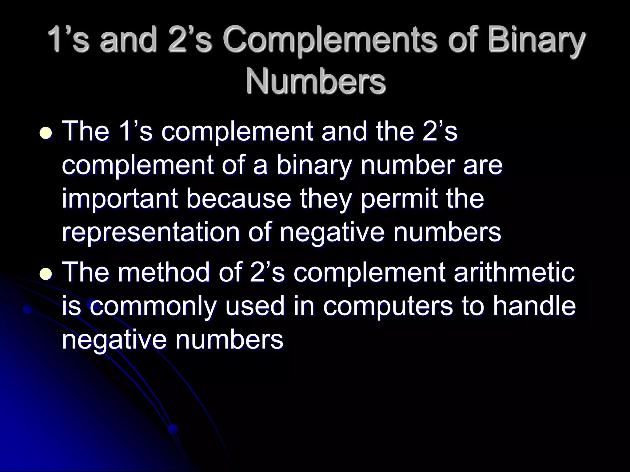 1’s and 2’s Complements of Binary
Numbers
 The 1’s complement and the 2’s
complement of a binary number are
important because they permit the
representation of negative numbers
 The method of 2’s complement arithmetic
is commonly used in computers to handle
negative numbers
 
