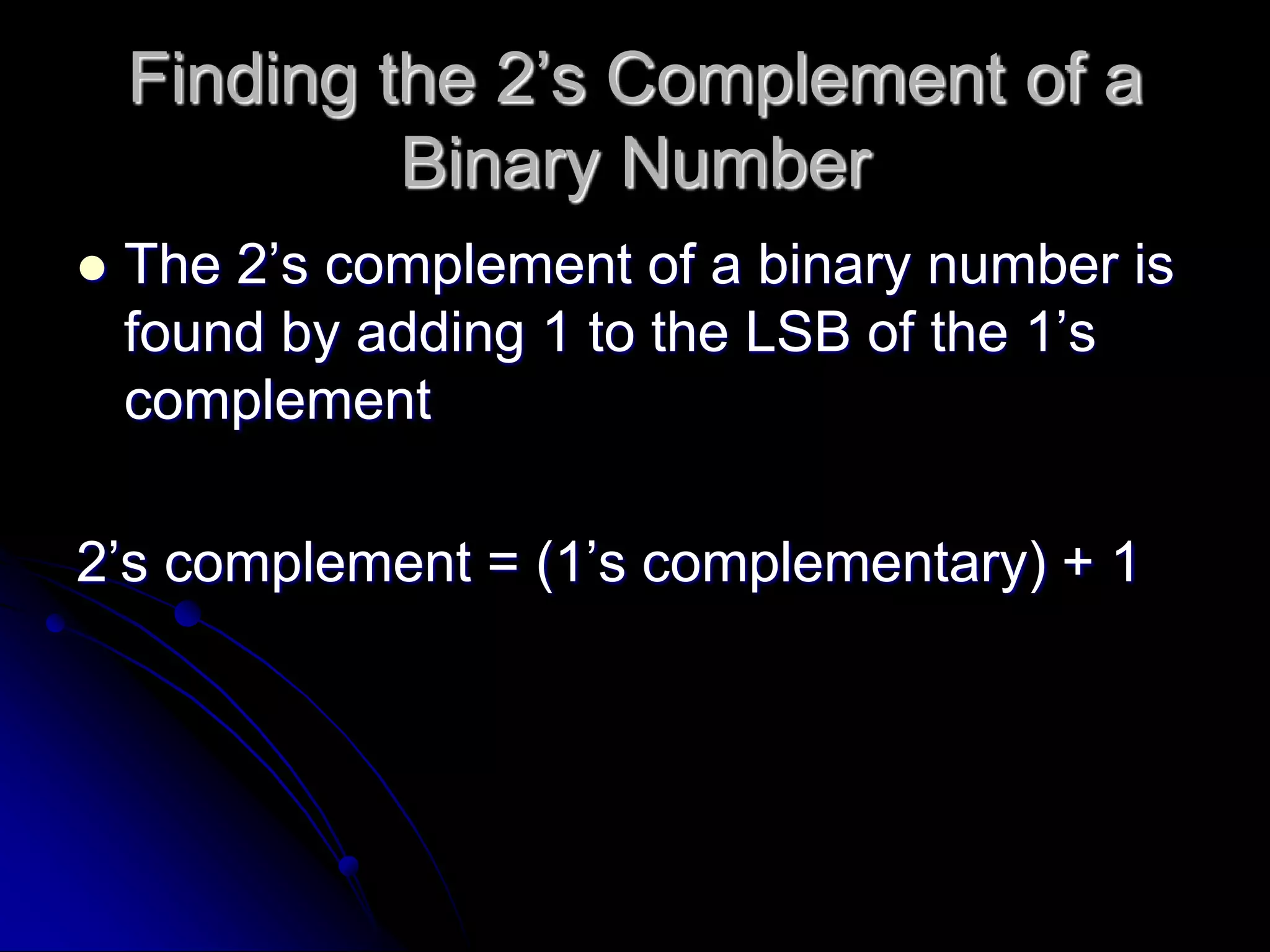 Finding the 2’s Complement of a
Binary Number
 The 2’s complement of a binary number is
found by adding 1 to the LSB of the 1’s
complement
2’s complement = (1’s complementary) + 1
 