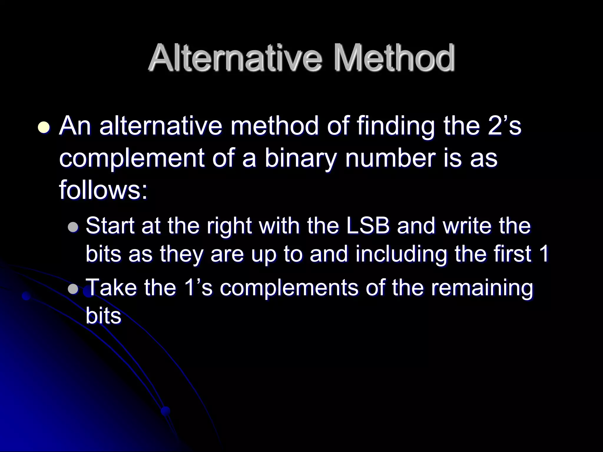 Alternative Method
 An alternative method of finding the 2’s
complement of a binary number is as
follows:
 Start at the right with the LSB and write the
bits as they are up to and including the first 1
 Take the 1’s complements of the remaining
bits
 