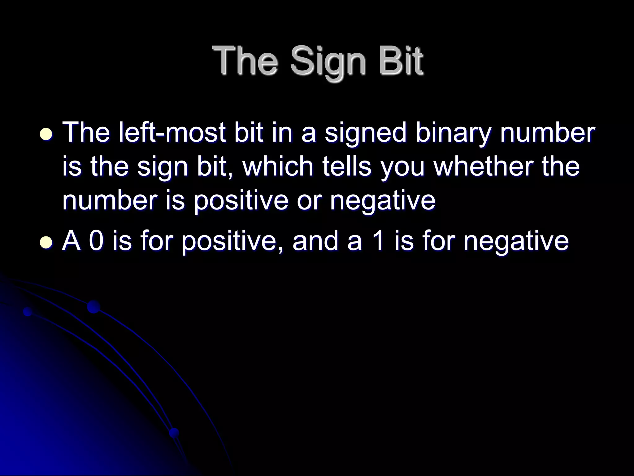 The Sign Bit
 The left-most bit in a signed binary number
is the sign bit, which tells you whether the
number is positive or negative
 A 0 is for positive, and a 1 is for negative
 
