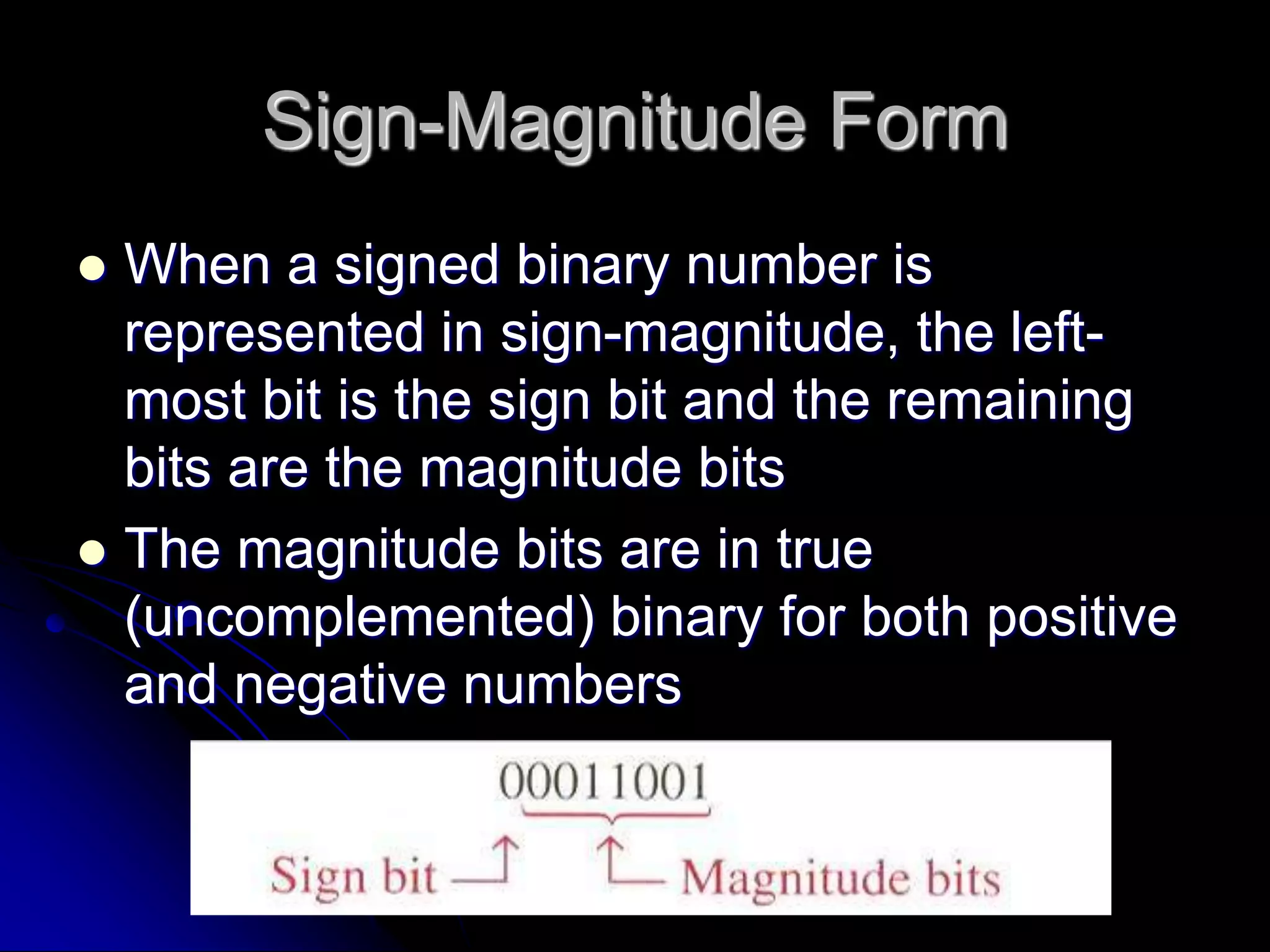 Sign-Magnitude Form
 When a signed binary number is
represented in sign-magnitude, the left-
most bit is the sign bit and the remaining
bits are the magnitude bits
 The magnitude bits are in true
(uncomplemented) binary for both positive
and negative numbers
 
