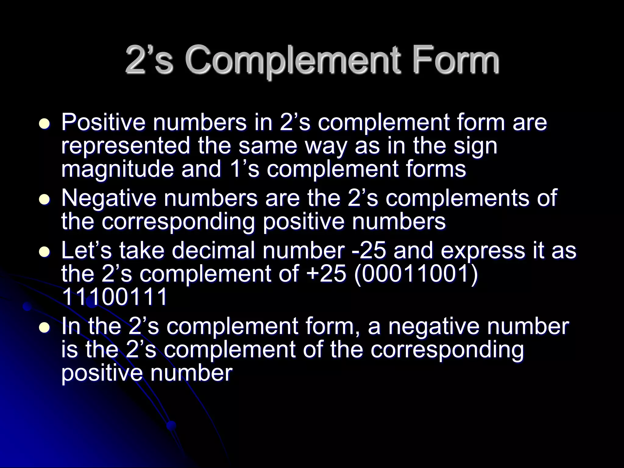 2’s Complement Form
 Positive numbers in 2’s complement form are
represented the same way as in the sign
magnitude and 1’s complement forms
 Negative numbers are the 2’s complements of
the corresponding positive numbers
 Let’s take decimal number -25 and express it as
the 2’s complement of +25 (00011001)
11100111
 In the 2’s complement form, a negative number
is the 2’s complement of the corresponding
positive number
 