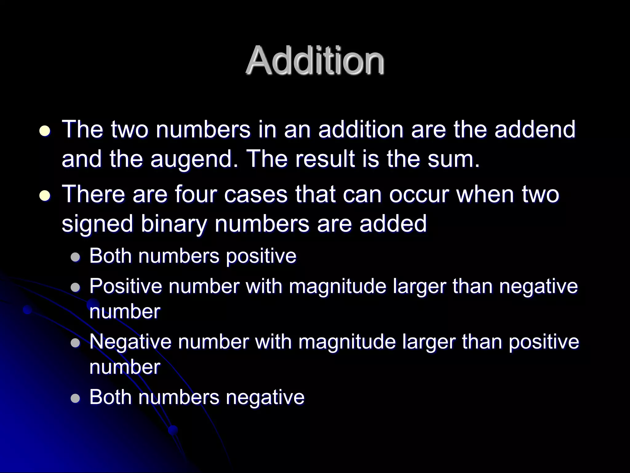 Addition
 The two numbers in an addition are the addend
and the augend. The result is the sum.
 There are four cases that can occur when two
signed binary numbers are added
 Both numbers positive
 Positive number with magnitude larger than negative
number
 Negative number with magnitude larger than positive
number
 Both numbers negative
 