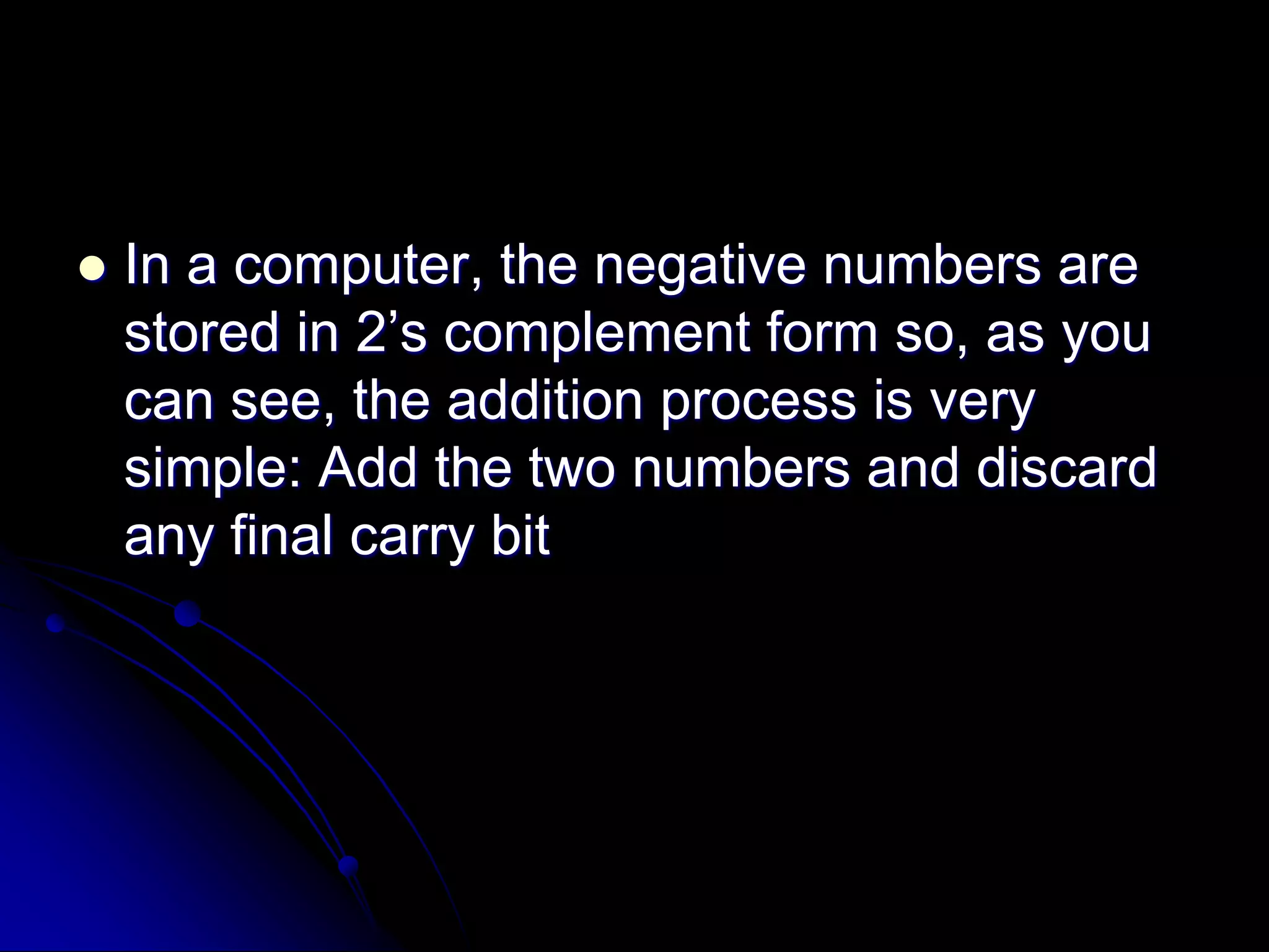 In a computer, the negative numbers are
stored in 2’s complement form so, as you
can see, the addition process is very
simple: Add the two numbers and discard
any final carry bit
 