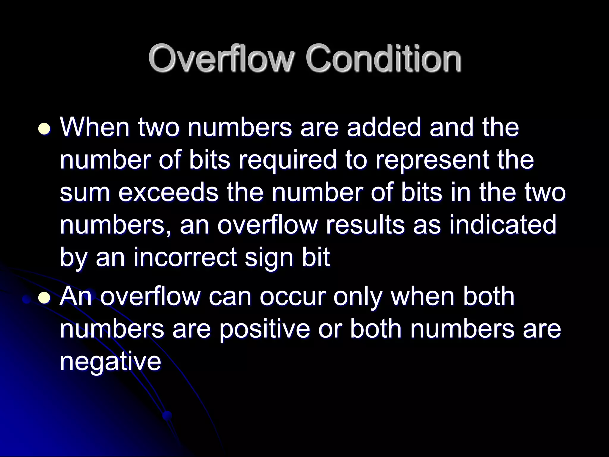 Overflow Condition
 When two numbers are added and the
number of bits required to represent the
sum exceeds the number of bits in the two
numbers, an overflow results as indicated
by an incorrect sign bit
 An overflow can occur only when both
numbers are positive or both numbers are
negative
 