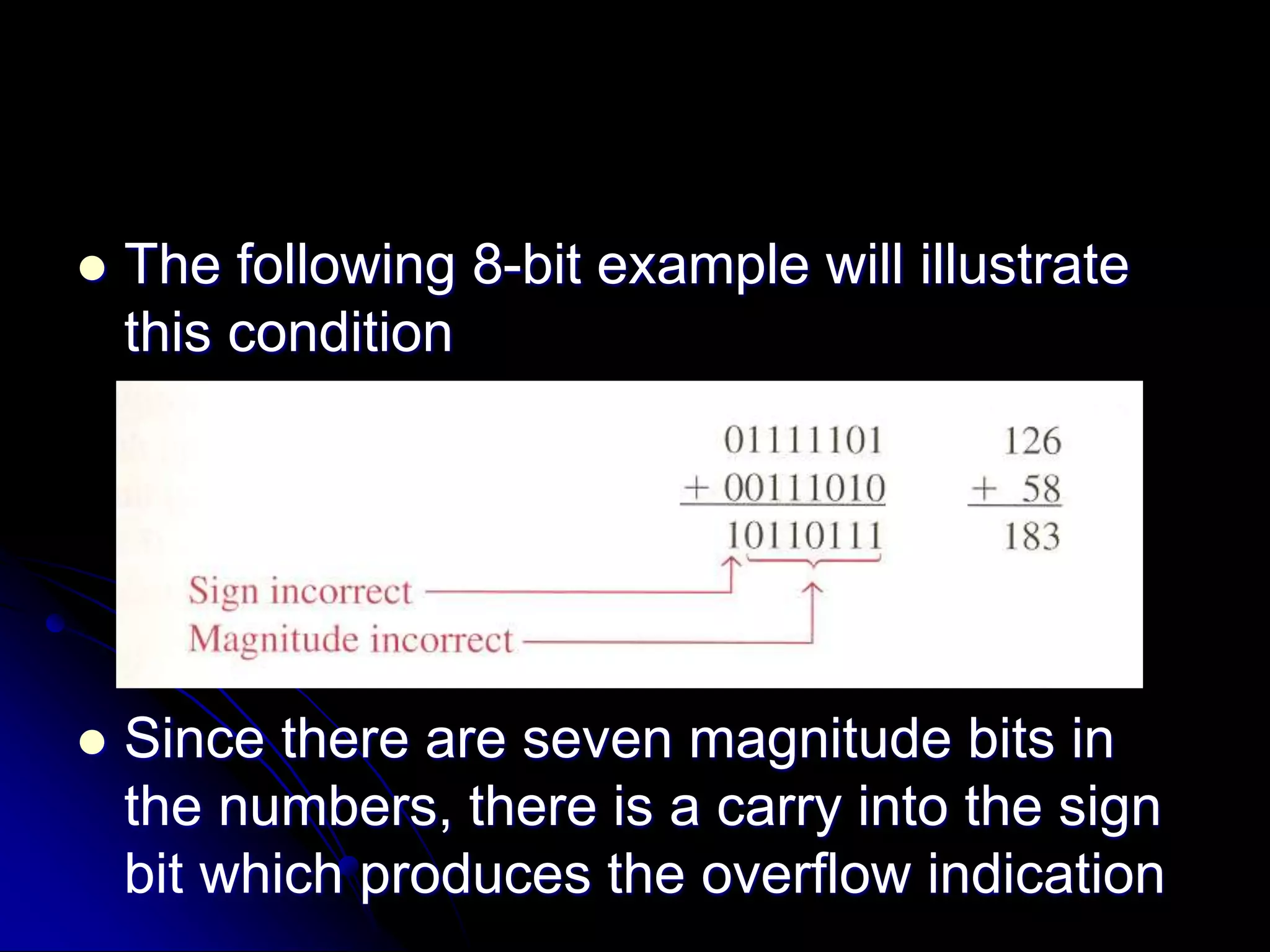  The following 8-bit example will illustrate
this condition
 Since there are seven magnitude bits in
the numbers, there is a carry into the sign
bit which produces the overflow indication
 