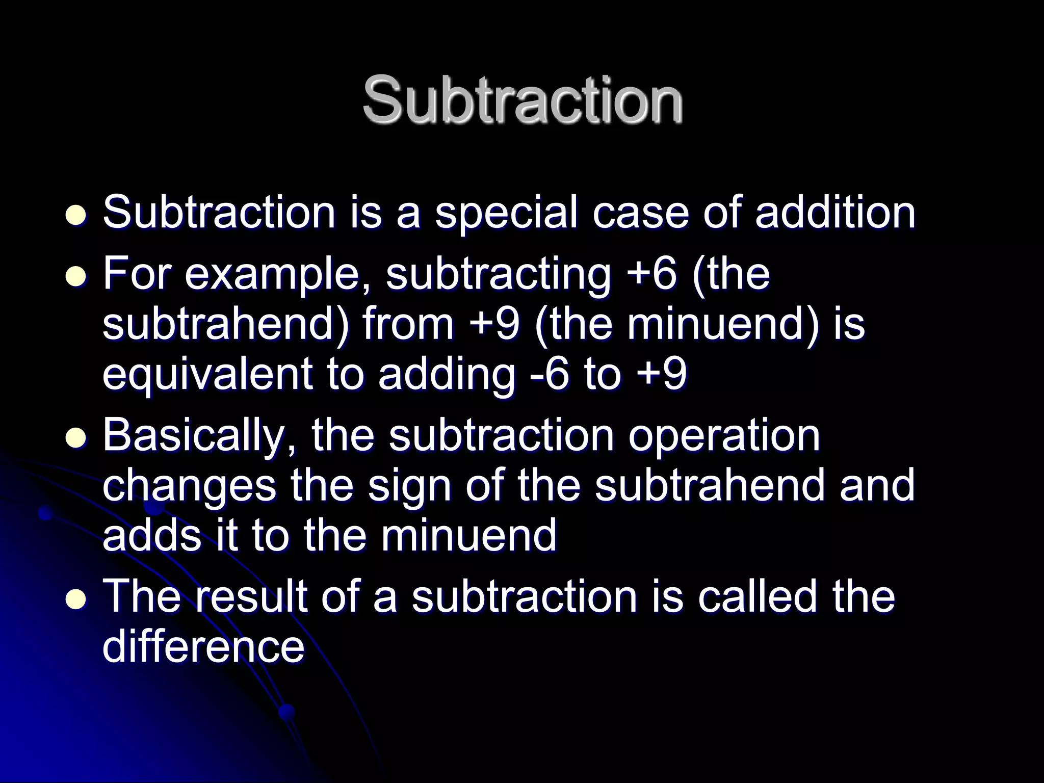 Subtraction
 Subtraction is a special case of addition
 For example, subtracting +6 (the
subtrahend) from +9 (the minuend) is
equivalent to adding -6 to +9
 Basically, the subtraction operation
changes the sign of the subtrahend and
adds it to the minuend
 The result of a subtraction is called the
difference
 
